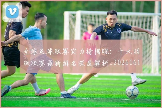 全球足球联赛实力榜揭晓:十大顶级联赛最新排名深度解析_20260611132548