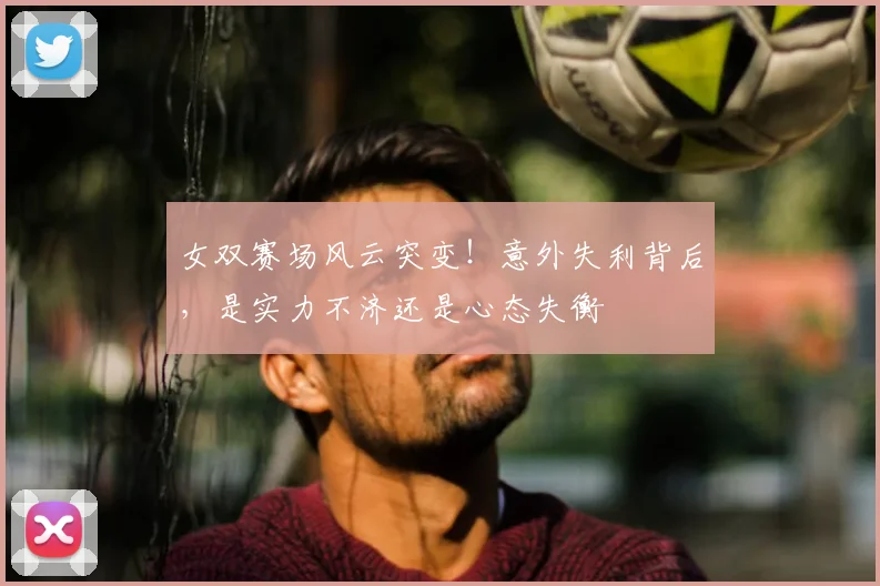 女双赛场风云突变!意外失利背后,是实力不济还是心态失衡