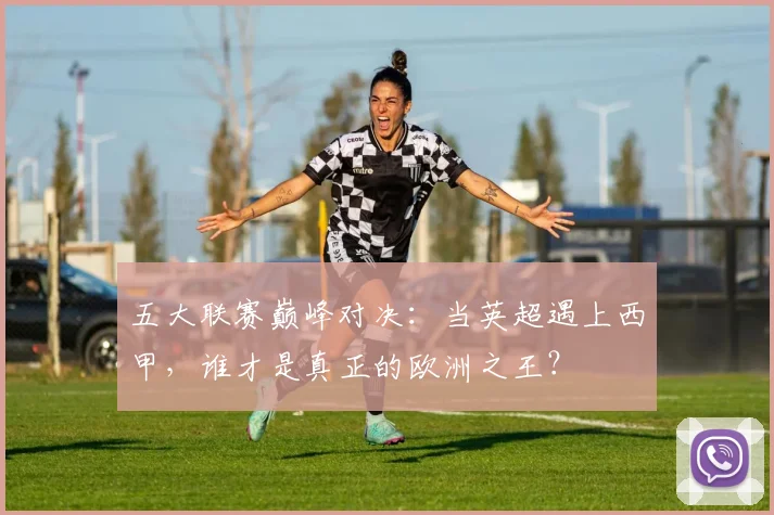 五大联赛巅峰对决:当英超遇上西甲,谁才是真正的欧洲之王?