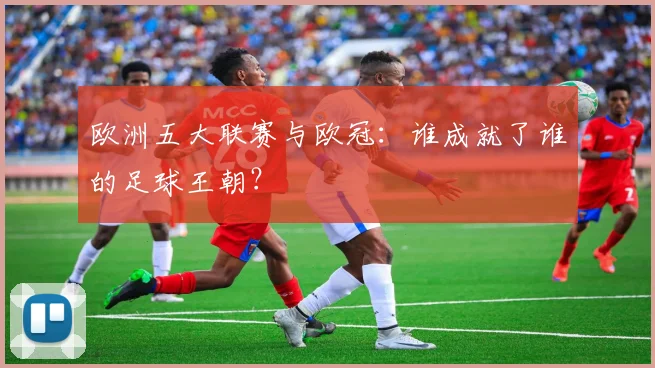 欧洲五大联赛与欧冠：谁成就了谁的足球王朝？